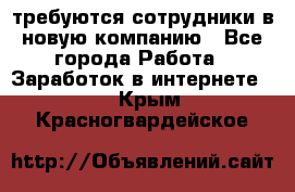 требуются сотрудники в новую компанию - Все города Работа » Заработок в интернете   . Крым,Красногвардейское